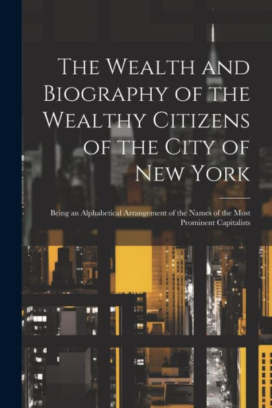 The Wealth And Biography Of The Wealthy Citizens Of The City Of New York: Being An Alphabetical Arrangement Of The Names Of The Most Prominent Capitalists