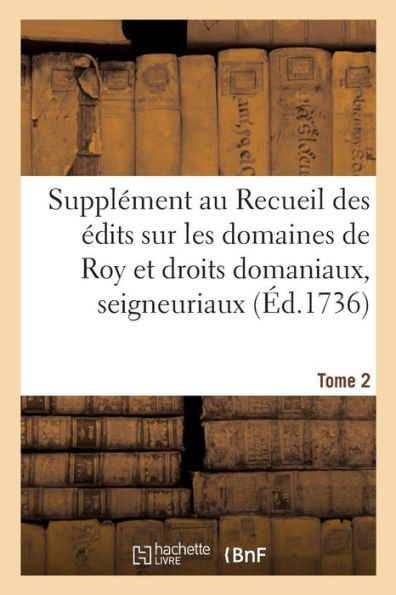 Supplément Au Recueil Des Édits, Ordonnances, Déclarations, Lettres Patentes, Arrests Et Règlemens: Concernant Les Domaines De Roy Et Droits Domaniaux, Seigneuriaux. Tome 2 (French Edition)