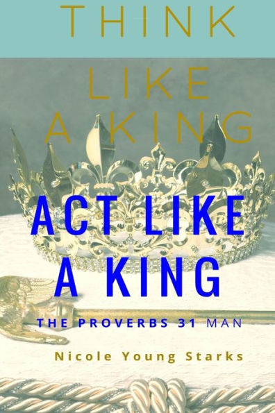 Think Like A King, Act Like A King - The Proverbs 31 Man: The Proverbs 31 Man