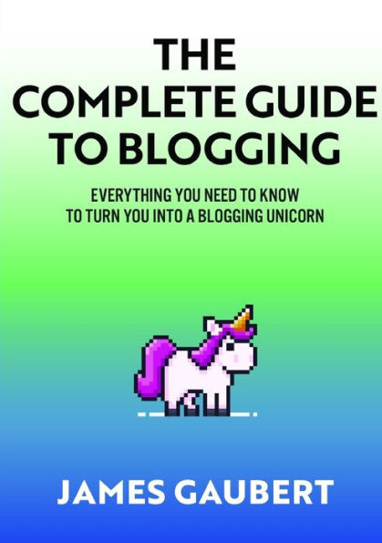 Complete Guide To Blogging (Everything You Need To Know To Turn You Into A Blogging Unicorn)
