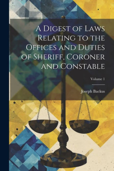 A Digest Of Laws Relating To The Offices And Duties Of Sheriff, Coroner And Constable; Volume 1