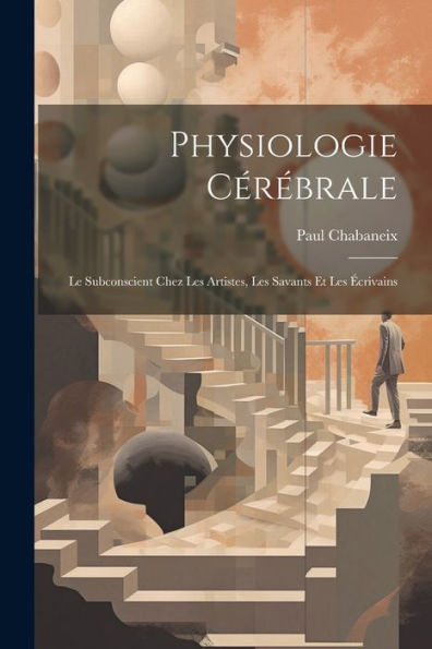 Physiologie CErEbrale; Le Subconscient Chez Les Artistes, Les Savants Et Les Ecrivains (French Edition)