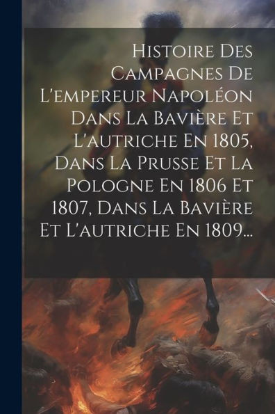 Histoire Des Campagnes De L'Empereur NapolEon Dans La Baviere Et L'Autriche En 1805, Dans La Prusse Et La Pologne En 1806 Et 1807, Dans La Baviere Et L'Autriche En 1809... (French Edition)