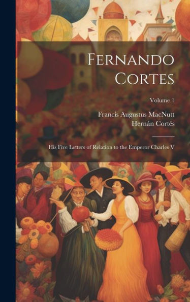 Fernando Cortes: His Five Letters Of Relation To The Emperor Charles V; Volume 1