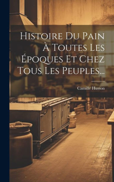 Histoire Du Pain a Toutes Les Epoques Et Chez Tous Les Peuples... (French Edition)