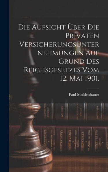 Die Aufsicht Über Die Privaten Versicherungsunternehmungen Auf Grund Des Reichsgesetzes Vom 12. Mai 1901. (German Edition)