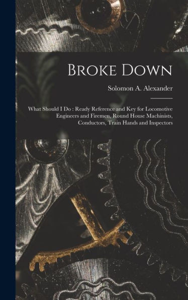 Broke Down: What Should I Do: Ready Reference And Key For Locomotive Engineers And Firemen, Round House Machinists, Conductors, Train Hands And Inspectors