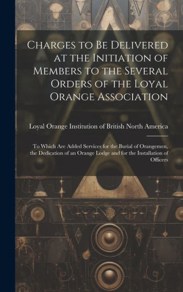 Charges To Be Delivered At The Initiation Of Members To The Several Orders Of The Loyal Orange Association [Microform]: To Which Are Added Services ... Lodge And For The Installation Of Officers
