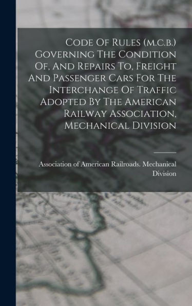 Code Of Rules (M.C.B.) Governing The Condition Of, And Repairs To, Freight And Passenger Cars For The Interchange Of Traffic Adopted By The American Railway Association, Mechanical Division