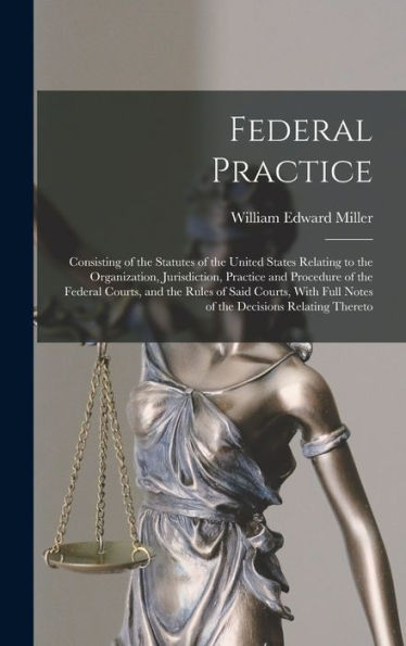 Federal Practice: Consisting Of The Statutes Of The United States Relating To The Organization, Jurisdiction, Practice And Procedure Of The Federal ... Full Notes Of The Decisions Relating Thereto