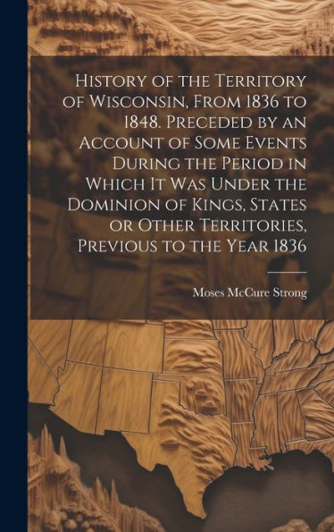 History Of The Territory Of Wisconsin, From 1836 To 1848. Preceded By An Account Of Some Events During The Period In Which It Was Under The Dominion ... Other Territories, Previous To The Year 1836