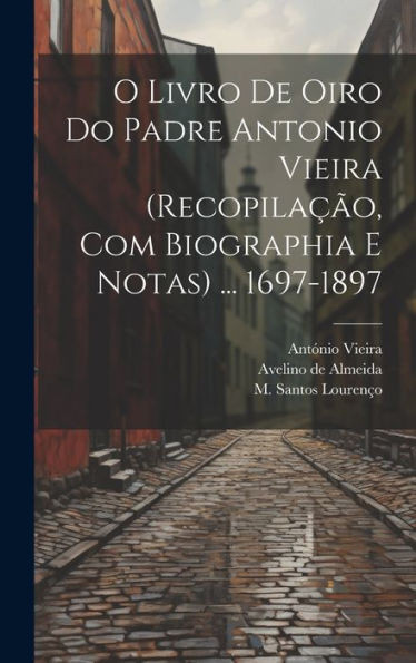O Livro De Oiro Do Padre Antonio Vieira (Recopilação, Com Biographia E Notas) ... 1697-1897 (Portuguese Edition)