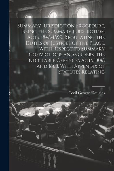 Summary Jurisdiction Procedure, Being The Summary Jurisdiction Acts, 1848-1899. Regulating The Duties Of Justices Of The Peace, With Respect To ... And 1868. With Appendix Of Statutes Relating