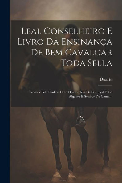 Leal Conselheiro E Livro Da Ensinança De Bem Cavalgar Toda Sella: Escritos Pelo Senhor Dom Duarte, Rei De Portugal E Do Algarve E Senhor De Ceuta... (Portuguese Edition)