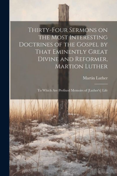 Thirty-Four Sermons On The Most Interesting Doctrines Of The Gospel By That Eminently Great Divine And Reformer, Martion Luther: To Which Are Prefixed Memoirs Of [Luther's] Life