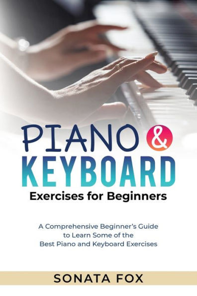 Piano & Keyboard Exercises For Beginners: A Comprehensive Beginner's Guide To Learn Some Of The Best Piano And Keyboard Exercises