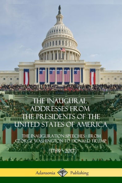 The Inaugural Addresses From The Presidents Of The United States Of America: The Inauguration Speeches - From George Washington To Donald Trump (1789 - 2017)