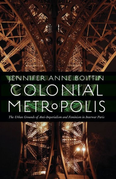 Colonial Metropolis: The Urban Grounds Of Anti-Imperialism And Feminism In Interwar Paris (France Overseas: Studies In Empire And Decolonization)