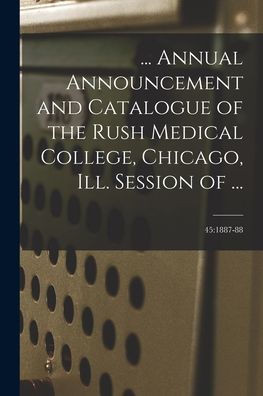 ... Annual Announcement And Catalogue Of The Rush Medical College, Chicago, Ill. Session Of ...; 45: 1887-88
