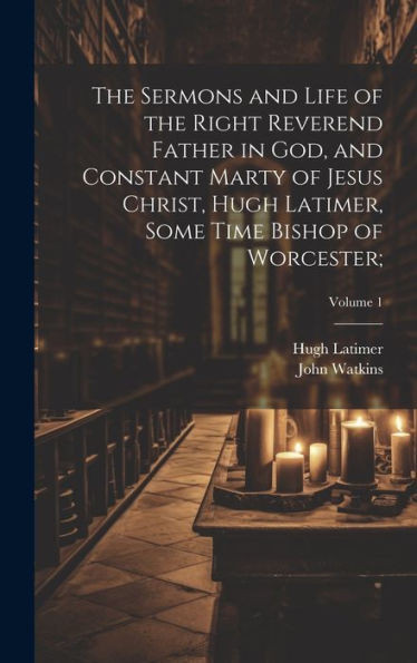 The Sermons And Life Of The Right Reverend Father In God, And Constant Marty Of Jesus Christ, Hugh Latimer, Some Time Bishop Of Worcester;; Volume 1