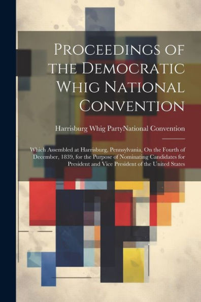 Proceedings Of The Democratic Whig National Convention: Which Assembled At Harrisburg, Pennsylvania, On The Fourth Of December, 1839, For The Purpose ... And Vice President Of The United States