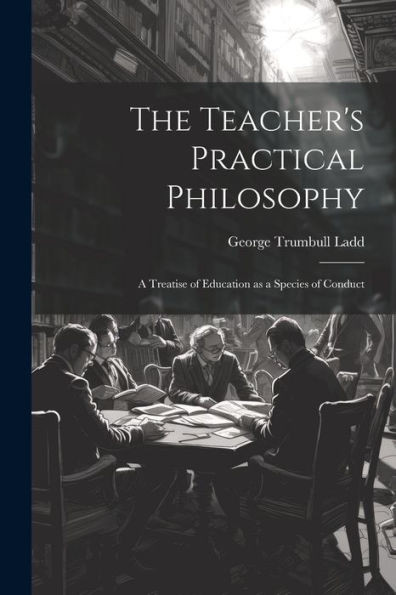 The Teacher's Practical Philosophy: A Treatise Of Education As A Species Of Conduct