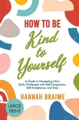 How To Be Kind To Yourself (Large Print): A Guide To Navigating Life's Daily Challenges With Self-Compassion, Self-Acceptance, And Ease