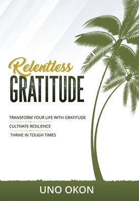 Relentless Gratitude: Transform Your Life With Gratitude, Cultivate Resilience, Thrive In Tough Times