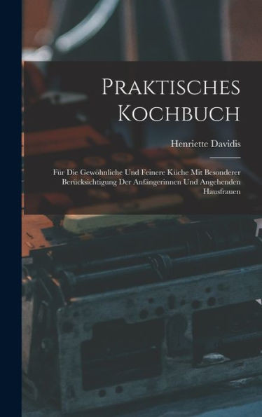 Praktisches Kochbuch: Für Die Gewöhnliche Und Feinere Küche Mit Besonderer Berücksichtigung Der Anfängerinnen Und Angehenden Hausfrauen (German Edition)