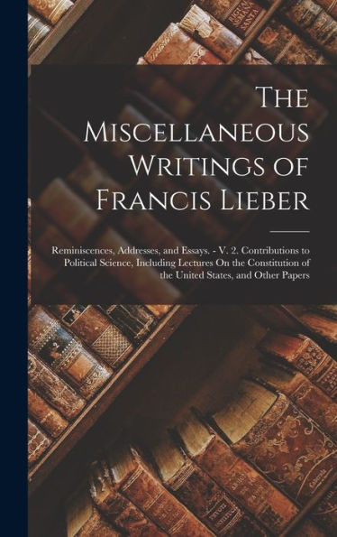 The Miscellaneous Writings Of Francis Lieber: Reminiscences, Addresses, And Essays. - V. 2. Contributions To Political Science, Including Lectures On ... Of The United States, And Other Papers