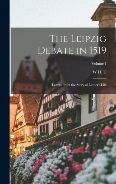 The Leipzig Debate In 1519: Leaves From The Story Of Luther's Life; Volume 1