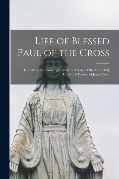 Life Of Blessed Paul Of The Cross: Founder Of The Congregation Of The Clerics Of The Most Holy Cross And Passion Of Jesus Christ