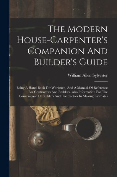 The Modern House-Carpenter's Companion And Builder's Guide: Being A Hand-Book For Workmen, And A Manual Of Reference For Contractors And ... Builders And Contractors In Making Estimates