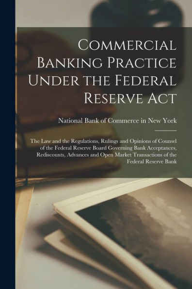 Commercial Banking Practice Under The Federal Reserve Act: The Law And The Regulations, Rulings And Opinions Of Counsel Of The Federal Reserve Board ... Transactions Of The Federal Reserve Bank