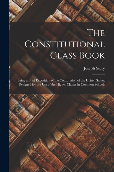 The Constitutional Class Book: Being A Brief Exposition Of The Constitution Of The United States. Designed For The Use Of The Higher Classes In Common Schools