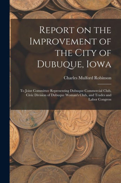 Report On The Improvement Of The City Of Dubuque, Iowa: To Joint Committee Representing Dubuque Commercial Club, Civic Division Of Dubuque Woman's Club, And Trades And Labor Congress