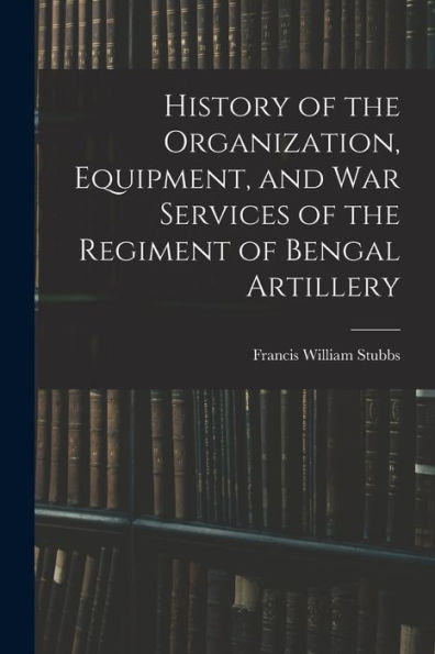 History Of The Organization, Equipment, And War Services Of The Regiment Of Bengal Artillery