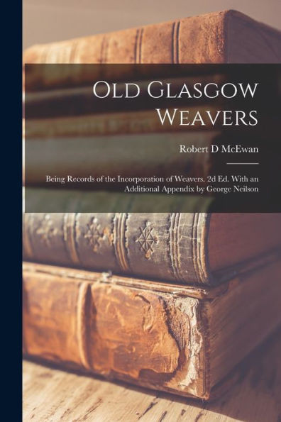 Old Glasgow Weavers: Being Records Of The Incorporation Of Weavers. 2D Ed. With An Additional Appendix By George Neilson