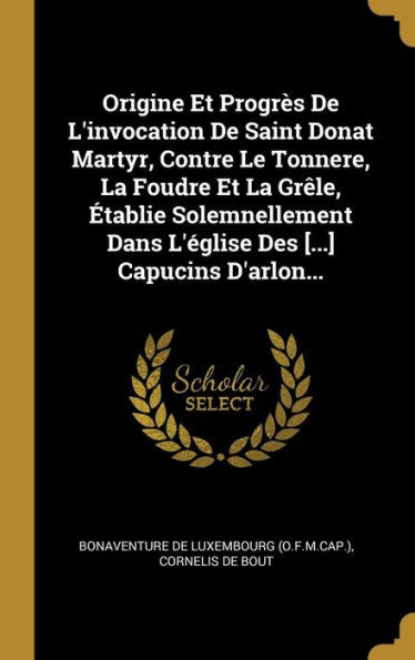 Origine Et Progrès De L'Invocation De Saint Donat Martyr, Contre Le Tonnere, La Foudre Et La Grêle, Établie Solemnellement Dans L'Église Des [...] Capucins D'Arlon... (French Edition)