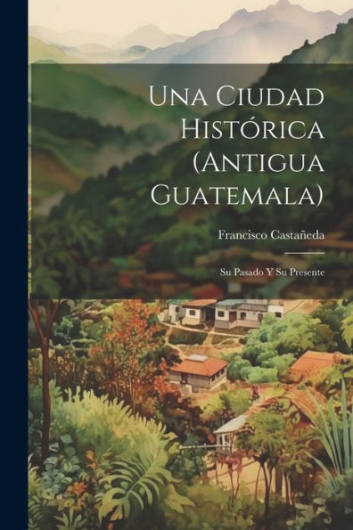 Una Ciudad Histórica (Antigua Guatemala): Su Pasado Y Su Presente (Spanish Edition)