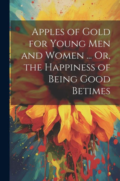 Apples Of Gold For Young Men And Women ... Or, The Happiness Of Being Good Betimes