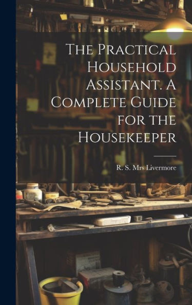The Practical Household Assistant. A Complete Guide For The Housekeeper