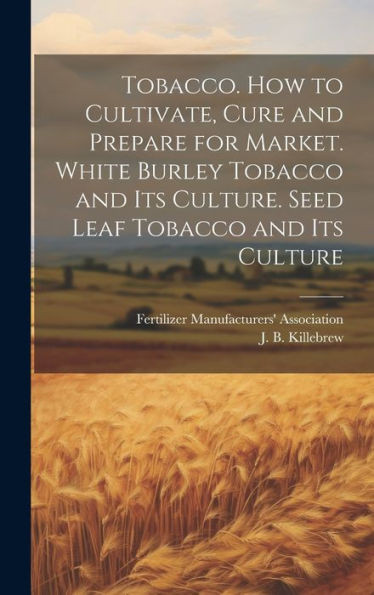 Tobacco. How To Cultivate, Cure And Prepare For Market. White Burley Tobacco And Its Culture. Seed Leaf Tobacco And Its Culture