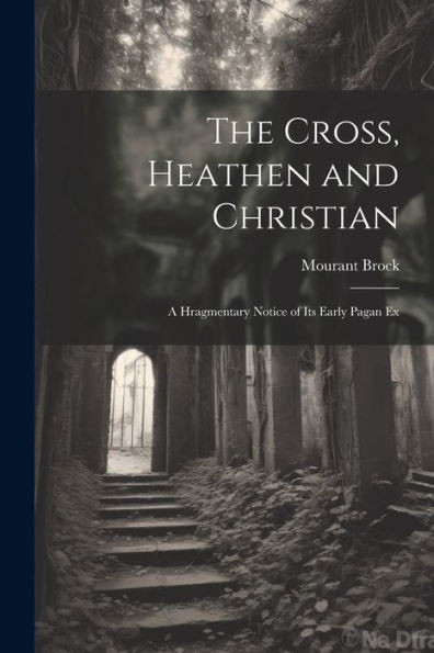 The Cross, Heathen And Christian: A Hragmentary Notice Of Its Early Pagan Ex