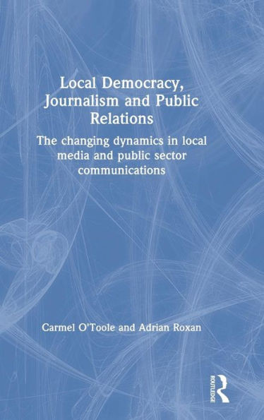 Local Democracy, Journalism And Public Relations: The Changing Dynamics In Local Media And Public Sector Communications