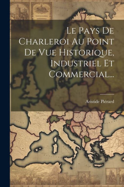 Le Pays De Charleroi Au Point De Vue Historique, Industriel Et Commercial... (French Edition)