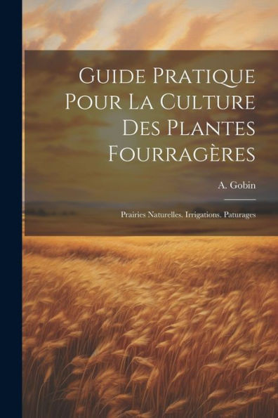 Guide Pratique Pour La Culture Des Plantes Fourragères: Prairies Naturelles. Irrigations. Paturages (French Edition)
