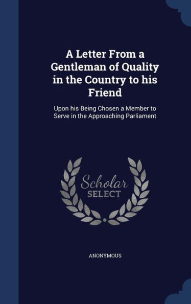 A Letter From A Gentleman Of Quality In The Country To His Friend: Upon His Being Chosen A Member To Serve In The Approaching Parliament