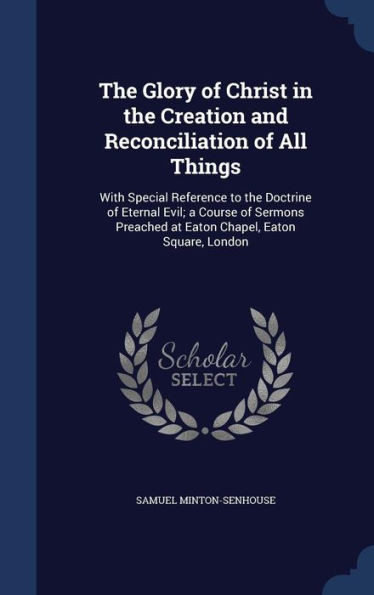 The Glory Of Christ In The Creation And Reconciliation Of All Things: With Special Reference To The Doctrine Of Eternal Evil; A Course Of Sermons Preached At Eaton Chapel, Eaton Square, London