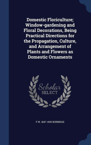 Domestic Floriculture; Window-Gardening And Floral Decorations, Being Practical Directions For The Propagation, Culture, And Arrangement Of Plants And Flowers As Domestic Ornaments
